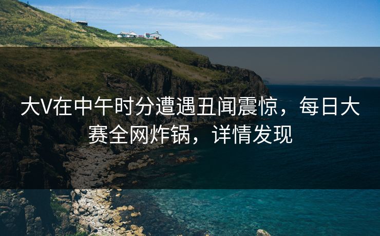 大V在中午时分遭遇丑闻震惊，每日大赛全网炸锅，详情发现