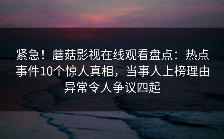 紧急！蘑菇影视在线观看盘点：热点事件10个惊人真相，当事人上榜理由异常令人争议四起