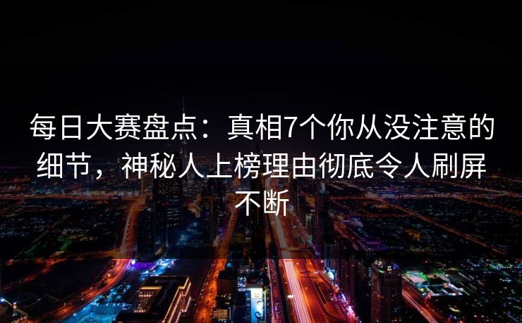 每日大赛盘点：真相7个你从没注意的细节，神秘人上榜理由彻底令人刷屏不断