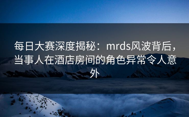 每日大赛深度揭秘：mrds风波背后，当事人在酒店房间的角色异常令人意外