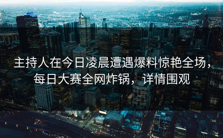 主持人在今日凌晨遭遇爆料惊艳全场，每日大赛全网炸锅，详情围观