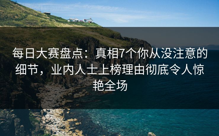 每日大赛盘点：真相7个你从没注意的细节，业内人士上榜理由彻底令人惊艳全场