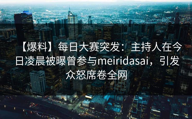 【爆料】每日大赛突发：主持人在今日凌晨被曝曾参与meiridasai，引发众怒席卷全网