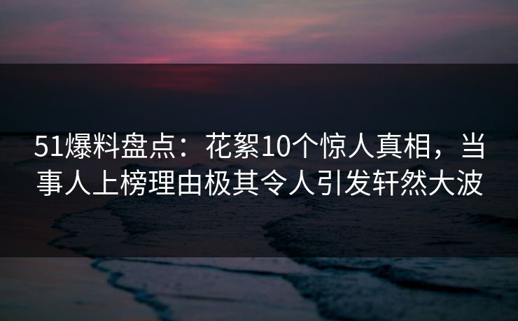 51爆料盘点：花絮10个惊人真相，当事人上榜理由极其令人引发轩然大波