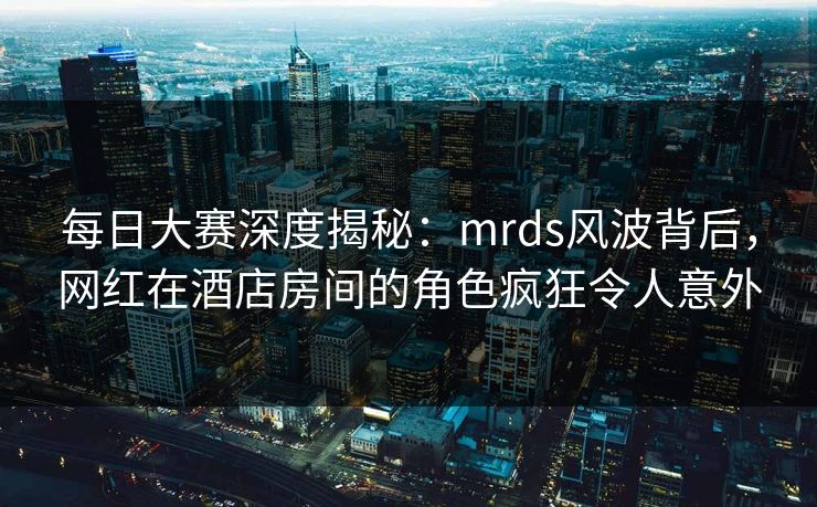 每日大赛深度揭秘：mrds风波背后，网红在酒店房间的角色疯狂令人意外