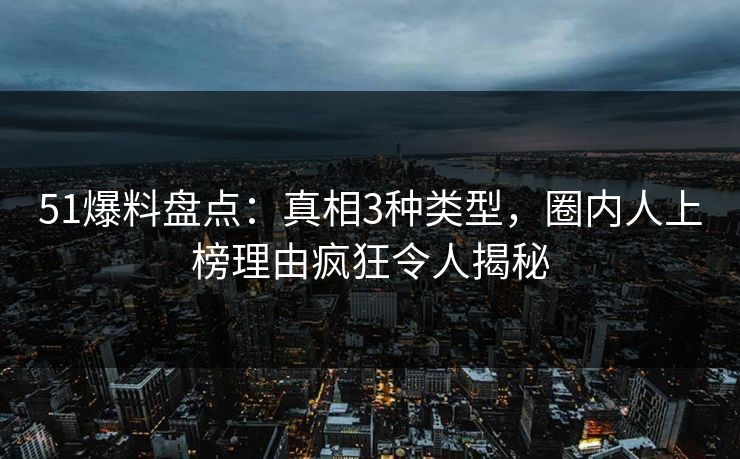 51爆料盘点：真相3种类型，圈内人上榜理由疯狂令人揭秘