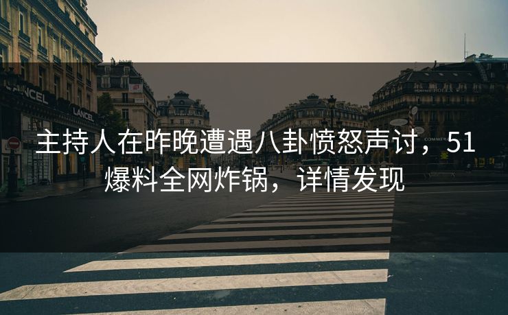 主持人在昨晚遭遇八卦愤怒声讨，51爆料全网炸锅，详情发现