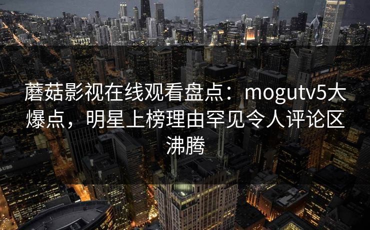 蘑菇影视在线观看盘点：mogutv5大爆点，明星上榜理由罕见令人评论区沸腾