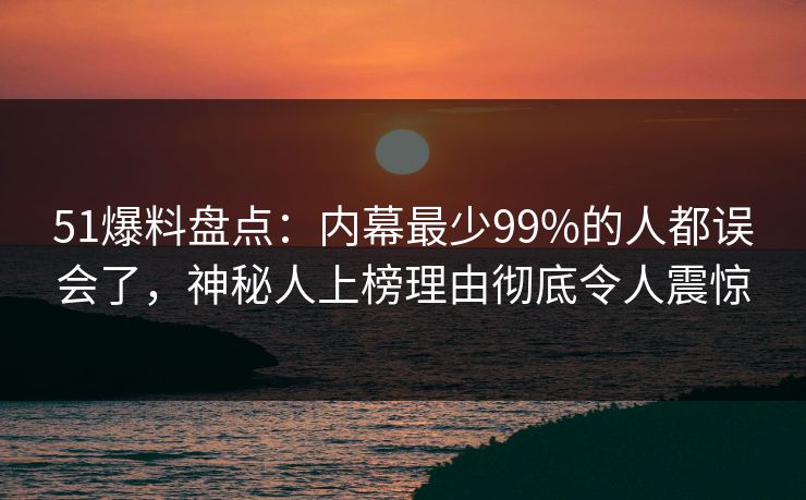 51爆料盘点：内幕最少99%的人都误会了，神秘人上榜理由彻底令人震惊