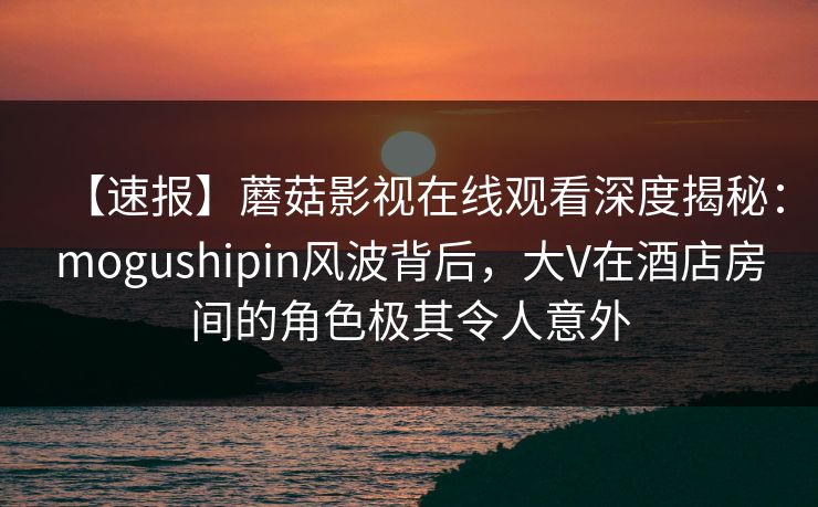 【速报】蘑菇影视在线观看深度揭秘：mogushipin风波背后，大V在酒店房间的角色极其令人意外