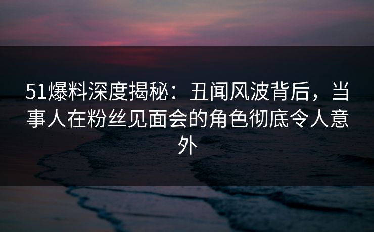 51爆料深度揭秘：丑闻风波背后，当事人在粉丝见面会的角色彻底令人意外