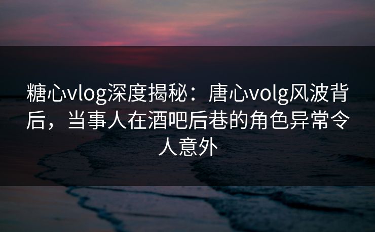 糖心vlog深度揭秘：唐心volg风波背后，当事人在酒吧后巷的角色异常令人意外