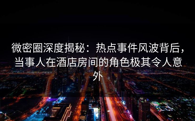 微密圈深度揭秘:热点事件风波背后,当事人在酒店房间的角色极其令人意外
