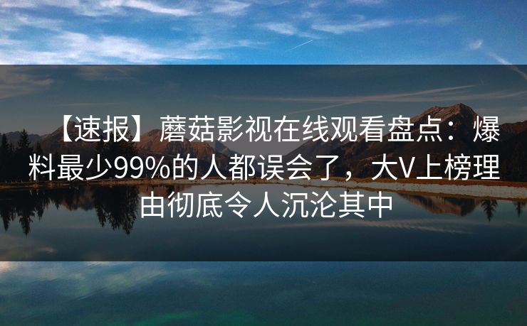 【速报】蘑菇影视在线观看盘点:爆料最少99%的人都误会了,大V上榜理由彻底令人沉沦其中