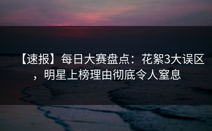 【速报】每日大赛盘点：花絮3大误区，明星上榜理由彻底令人窒息  第1张