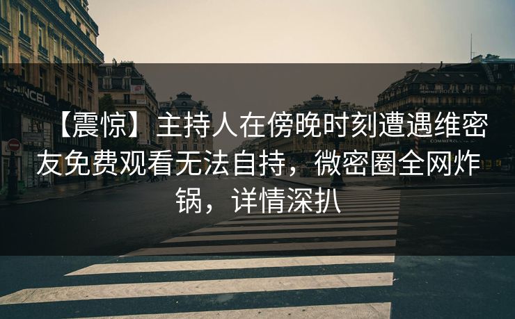 【震惊】主持人在傍晚时刻遭遇维密友免费观看无法自持，微密圈全网炸锅，详情深扒