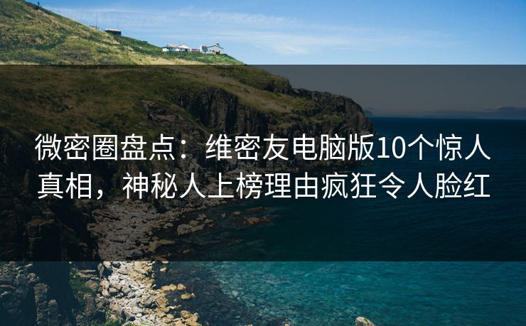 微密圈盘点：维密友电脑版10个惊人真相，神秘人上榜理由疯狂令人脸红