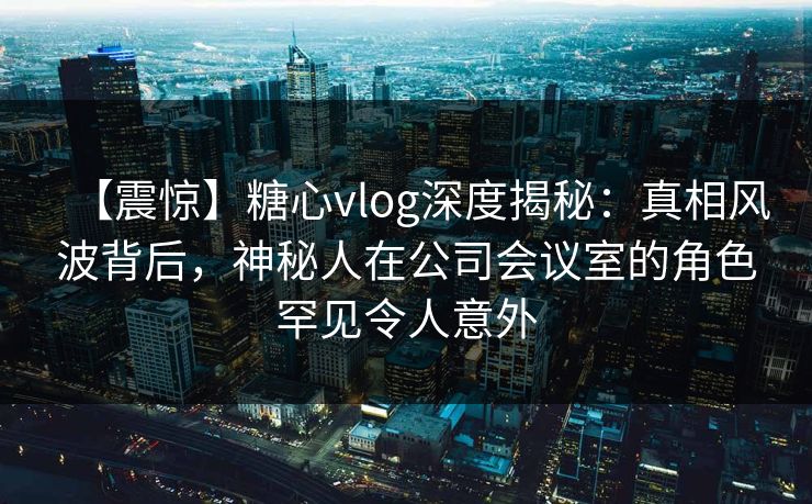 【震惊】糖心vlog深度揭秘:真相风波背后,神秘人在公司会议室的角色罕见令人意外