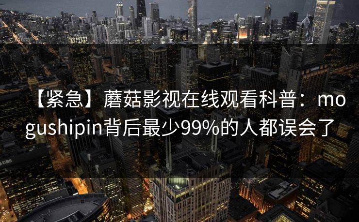 【紧急】蘑菇影视在线观看科普：mogushipin背后最少99%的人都误会了