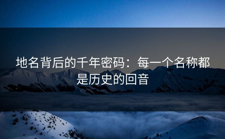 地名背后的千年密码:每一个名称都是历史的回音