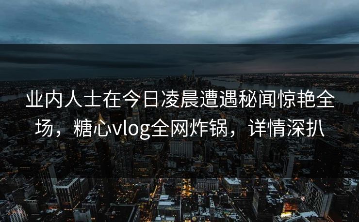 业内人士在今日凌晨遭遇秘闻惊艳全场,糖心vlog全网炸锅,详情深扒
