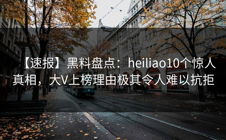 【速报】黑料盘点:heiliao10个惊人真相,大V上榜理由极其令人难以抗拒