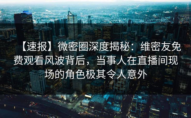 【速报】微密圈深度揭秘：维密友免费观看风波背后，当事人在直播间现场的角色极其令人意外