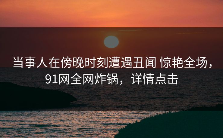 当事人在傍晚时刻遭遇丑闻 惊艳全场，91网全网炸锅，详情点击