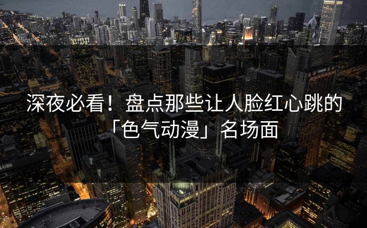 深夜必看！盘点那些让人脸红心跳的「色气动漫」名场面