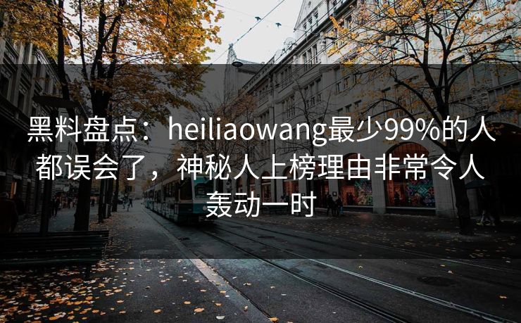 黑料盘点：heiliaowang最少99%的人都误会了，神秘人上榜理由非常令人轰动一时