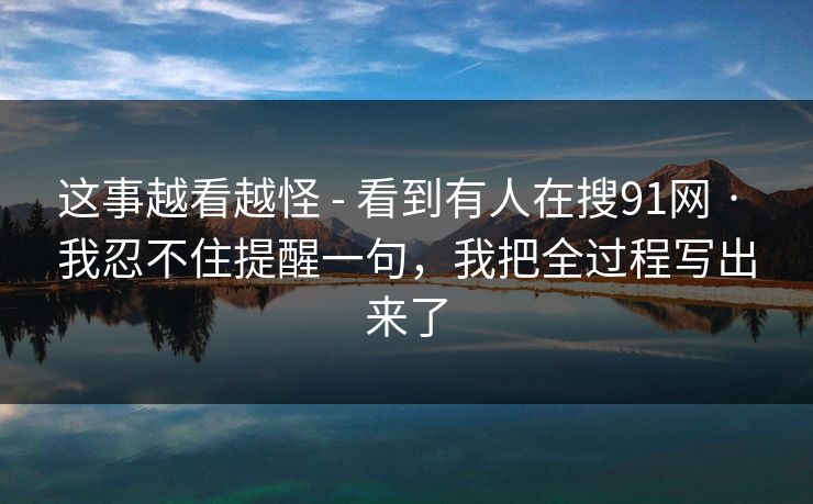 这事越看越怪 - 看到有人在搜91网 · 我忍不住提醒一句，我把全过程写出来了