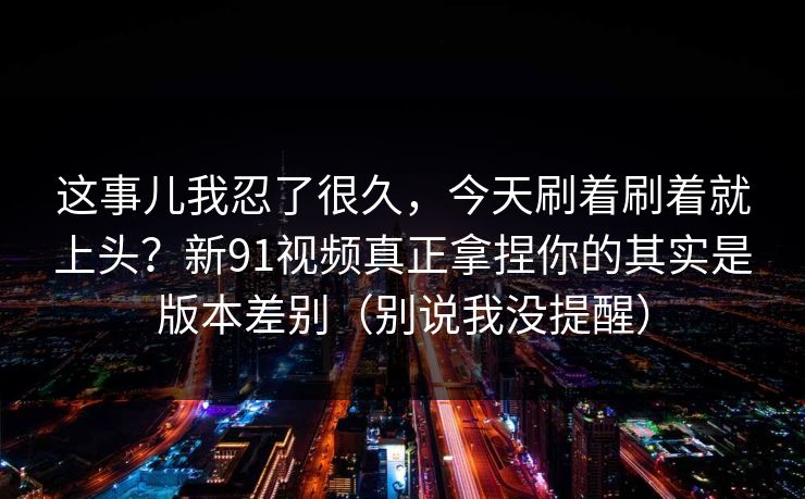 这事儿我忍了很久,今天刷着刷着就上头?新91视频真正拿捏你的其实是版本差别(别说我没提醒) 第1张 这事儿我忍了很久,今天刷着刷着就上头?新91视频真正拿捏你的其实是版本差别(别说我没提醒) 第1张