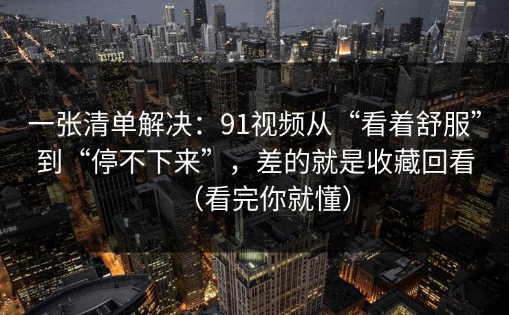 一张清单解决:91视频从“看着舒服”到“停不下来”,差的就是收藏回看(看完你就懂)