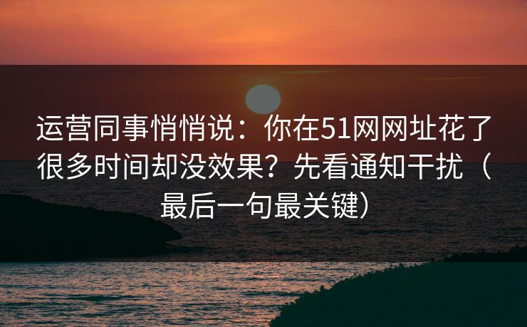 运营同事悄悄说：你在51网网址花了很多时间却没效果？先看通知干扰（最后一句最关键）