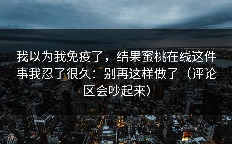 我以为我免疫了，结果蜜桃在线这件事我忍了很久：别再这样做了（评论区会吵起来）  第1张