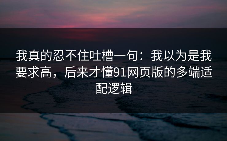 我真的忍不住吐槽一句：我以为是我要求高，后来才懂91网页版的多端适配逻辑  第1张