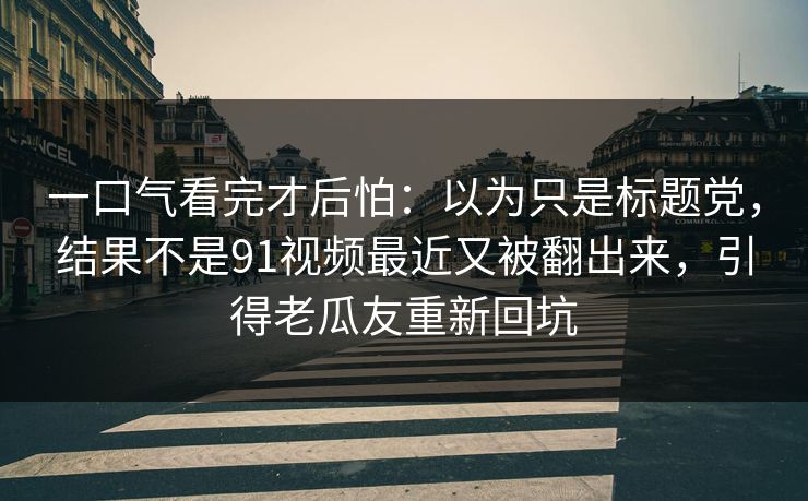一口气看完才后怕：以为只是标题党，结果不是91视频最近又被翻出来，引得老瓜友重新回坑